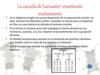 La escuela de Lancaster: enseñando
mutuamente
• En la Inglaterra surgió una nueva disposición de la organización escolar: un
aula, alumnos de diferentes niveles, sentados en bancos que se disponían
en filas en cuyo externo se ubicaba el alumnos monitor.
• En el frente el maestro, pero sólo trabajaba en forma directa con los
monitores, quienes, a su vez, repetían el procedimiento con su grupo de
alumnos.
• El método lancasteriano consiste en la utilización de alumnos monitores
que median entre el resto de los alumnos y el docente.
• Con el tiempo este método fue perdiendo fuerzas y sus causas deben
buscarse.
 