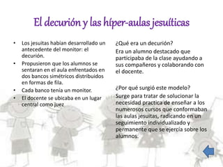 El decurión y las híper-aulas jesuíticas
• Los jesuitas habían desarrollado un
antecedente del monitor: el
decurión.
• Propusieron que los alumnos se
sentaran en el aula enfrentados en
dos bancos simétricos distribuidos
en formas de fila.
• Cada banco tenía un monitor.
• El docente se ubicaba en un lugar
central como juez
¿Qué era un decurión?
Era un alumno destacado que
participaba de la clase ayudando a
sus compañeros y colaborando con
el docente.
¿Por qué surgió este modelo?
Surge para tratar de solucionar la
necesidad practica de enseñar a los
numerosos cursos que conformaban
las aulas jesuitas, radicando en un
seguimiento individualizado y
permanente que se ejercía sobre los
alumnos.
 