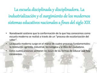 La escuela disciplinada y disciplinadora. La
industrialización y el surgimiento de los modernos
sistemas educativos nacionales a fines del siglo XIX
• Narodowski sostiene que la conformación de la que hoy conocemos como
escuela moderna se realizó a través de un “proceso de escolarización del
saber”.
• La escuela moderna surge en el marco de cuatro procesos fundamentales:
la revolución agrícola, industrial, tecnológica y la idea del ciudadano.
• Estos cuatro procesos sentaron las bases de las formas de educar que hoy
conocemos.
 