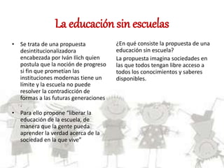 La educación sin escuelas
• Se trata de una propuesta
desintitucionalizadora
encabezada por Iván Ilich quien
postula que la noción de progreso
si fin que prometían las
instituciones modernas tiene un
límite y la escuela no puede
resolver la contradicción de
formas a las futuras generaciones
.
• Para ello propone “liberar la
educación de la escuela, de
manera que la gente pueda
aprender la verdad acerca de la
sociedad en la que vive”
¿En qué consiste la propuesta de una
educación sin escuela?
La propuesta imagina sociedades en
las que todos tengan libre acceso a
todos los conocimientos y saberes
disponibles.
 