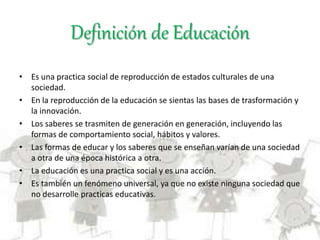 Definición de Educación
• Es una practica social de reproducción de estados culturales de una
sociedad.
• En la reproducción de la educación se sientas las bases de trasformación y
la innovación.
• Los saberes se trasmiten de generación en generación, incluyendo las
formas de comportamiento social, hábitos y valores.
• Las formas de educar y los saberes que se enseñan varían de una sociedad
a otra de una época histórica a otra.
• La educación es una practica social y es una acción.
• Es también un fenómeno universal, ya que no existe ninguna sociedad que
no desarrolle practicas educativas.
 