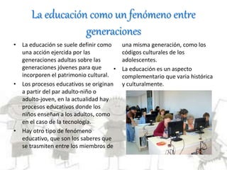 La educación como un fenómeno entre
generaciones
• La educación se suele definir como
una acción ejercida por las
generaciones adultas sobre las
generaciones jóvenes para que
incorporen el patrimonio cultural.
• Los procesos educativos se originan
a partir del par adulto-niño o
adulto-joven, en la actualidad hay
procesos educativos donde los
niños enseñan a los adultos, como
en el caso de la tecnología.
• Hay otro tipo de fenómeno
educativo, que son los saberes que
se trasmiten entre los miembros de
una misma generación, como los
códigos culturales de los
adolescentes.
• La educación es un aspecto
complementario que varia histórica
y culturalmente.
 
