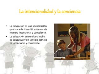 La intencionalidad y la conciencia
• La educación es una socialización
que trata de trasmitir saberes, de
manera intencional y consciente.
• La educación en sentido amplio
es educativo y en sentido estricto
es intencional y consciente.
 