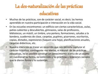 La des-naturalizaciónde las prácticas
educativas
• Muchas de las prácticas, son de carácter social, es decir, las hemos
aprendido en nuestra participación e interacción en la vida social.
• En las escuelas encontramos: un edificio con ciertas características, aulas,
patios cubiertos y descubiertos, gimnasios, salas de profesores,
bibliotecas, un mástil, un timbre, una portera, formaciones, saludos a la
bandera, cuadernos de clase, carpetas, pupitres, pizarrones, escritorios,
copias, dictados, expresiones (Saquen una hoja), planificaciones anuales,
carpetas didácticas, etc.
• Nuestra intención es trazar un recorrido que nos permita capturar el
carácter histórico, contingente –no eterno, ni natural- de las prácticas
educativas, no es posible construir un conocimiento acerca de un objeto
sin cuestionar su forma, su contenido y las prácticas y relaciones sociales
que le dieron forma y lo sustentan.
 