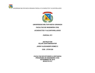 UNIVERSIDAD MILITAR NUEVA GRANADA/ PARCIAL N°2 ACUEDUCTOS Y ALCANTARILLADOS
UNIVERSIDAD MILITAR NUEVA GRANADA
FACULTAD DE INGENIERIA CIVIL
ACUEDUCTOS Y ALCANTARILLADOS
PARCIAL N°2
INSTRUCTOR
FELIPE SANTAMARIAPOR
JHONY ALEXANDER GOMEZ Z.
COD. D7301326
FACULTAD DE ESTUDIOS A DISTANCIA
PROGRAMA DE INGENIERIA CIVIL
NOVIEMBRE DE 2014
BOGOTA D.C
 