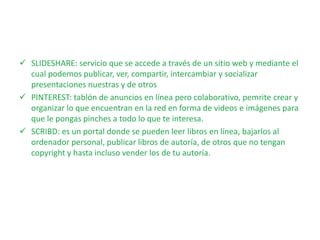 SLIDESHARE: servicio que se accede a través de un sitio web y mediante el
cual podemos publicar, ver, compartir, intercambiar y socializar
presentaciones nuestras y de otros
 PINTEREST: tablón de anuncios en línea pero colaborativo, pemrite crear y
organizar lo que encuentran en la red en forma de videos e imágenes para
que le pongas pinches a todo lo que te interesa.
 SCRIBD: es un portal donde se pueden leer libros en línea, bajarlos al
ordenador personal, publicar libros de autoría, de otros que no tengan
copyright y hasta incluso vender los de tu autoría.
 
