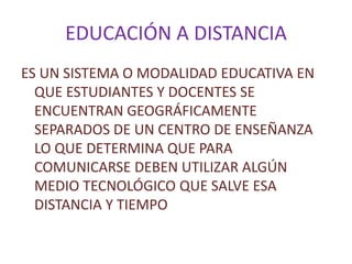 EDUCACIÓN A DISTANCIA
ES UN SISTEMA O MODALIDAD EDUCATIVA EN
QUE ESTUDIANTES Y DOCENTES SE
ENCUENTRAN GEOGRÁFICAMENTE
SEPARADOS DE UN CENTRO DE ENSEÑANZA
LO QUE DETERMINA QUE PARA
COMUNICARSE DEBEN UTILIZAR ALGÚN
MEDIO TECNOLÓGICO QUE SALVE ESA
DISTANCIA Y TIEMPO
 