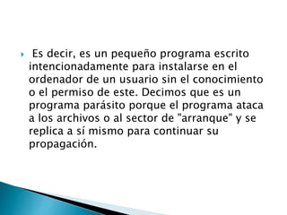  Es decir, es un pequeño programa escrito
intencionadamente para instalarse en el
ordenador de un usuario sin el conocimiento
o el permiso de este. Decimos que es un
programa parásito porque el programa ataca
a los archivos o al sector de "arranque" y se
replica a sí mismo para continuar su
propagación.
 