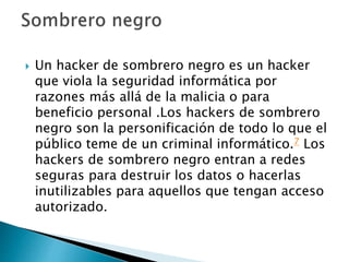  Un hacker de sombrero negro es un hacker
que viola la seguridad informática por
razones más allá de la malicia o para
beneficio personal .Los hackers de sombrero
negro son la personificación de todo lo que el
público teme de un criminal informático.7 Los
hackers de sombrero negro entran a redes
seguras para destruir los datos o hacerlas
inutilizables para aquellos que tengan acceso
autorizado.
 