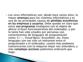  Los virus informáticos son, desde hace varios años, la
mayor amenaza para los sistemas informáticos y es
una de las principales causas de pérdidas económicas
en las empresas y usuarios. Debe quedar en claro que
estos son programas (malignos) con el objeto de
alterar el buen funcionamiento del ordenador, y por
lo tanto han sido creados por personas con
conocimientos de lenguajes de programación
como: C++, Visual Basic, Assembler, etc. Estos
lenguajes son tan sólo un intérprete entre el
programador y el ordenador, cuanto más podamos
comunicarnos con la máquina mejor nos entenderá, y
más complejas acciones podremos ordenarle que
haga.
 
