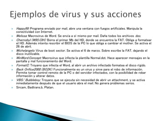  Happy99: Programa enviado por mail, abre una ventana con fuegos artificiales. Manipula la
conectividad con Internet.
 Melissa: Macrovirus de Word. Se envía a sí mismo por mail. Daña todos los archivos .doc
 Chernobyl (W95.CIH): Borra el primer Mb del HD, donde se encuentra la FAT. Obliga a formatear
el HD. Además intenta rescribir el BIOS de la PC lo que obliga a cambiar el mother. Se activa el
26 de abril.
 Michelangelo: Virus de boot sector. Se activa el 6 de marzo. Sobre escribe la FAT, dejando el
disco inutilizable.
 WinWord.Concept: Macrovirus que infecta la plantilla Normal.dot. Hace aparecer mensajes en la
pantalla y mal funcionamiento del Word.
 FormatC: Troyano que infecta el Word, al abrir un archivo infectado formatea el disco rígido.
 Back Orifice2000 (BO2K): Funcionalmente es un virus y sirve para el robo de información.
Permite tomar control remoto de la PC o del servidor infectados, con la posibilidad de robar
información y alterar datos.
 VBS/ Bubbleboy: Troyano que se ejecuta sin necesidad de abrir un attachment, y se activa
inmediatamente después de que el usuario abra el mail. No genera problemas serios.
 Sircam, Badtrans.b, Platan.
 