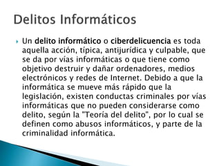  Un delito informático o ciberdelicuencia es toda
aquella acción, típica, antijurídica y culpable, que
se da por vías informáticas o que tiene como
objetivo destruir y dañar ordenadores, medios
electrónicos y redes de Internet. Debido a que la
informática se mueve más rápido que la
legislación, existen conductas criminales por vías
informáticas que no pueden considerarse como
delito, según la "Teoría del delito", por lo cual se
definen como abusos informáticos, y parte de la
criminalidad informática.
 