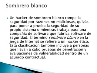 Un hacker de sombrero blanco rompe la
seguridad por razones no maliciosas, quizás
para poner a prueba la seguridad de su
propio sistema o mientras trabaja para una
compañía de software que fabrica software de
seguridad. El término sombrero blanco en la
jerga de Internet se refiere a un hacker ético.
Esta clasificación también incluye a personas
que llevan a cabo pruebas de penetración y
evaluaciones de vulnerabilidad dentro de un
acuerdo contractual.
 