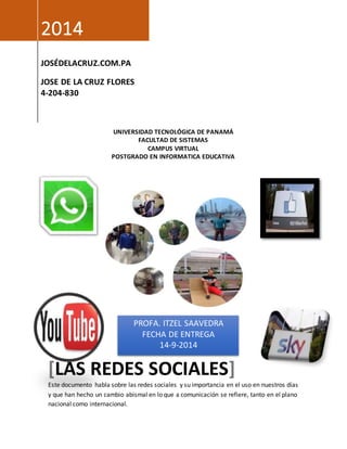 UNIVERSIDAD TECNOLÓGICA DE PANAMÁ 
FACULTAD DE SISTEMAS 
CAMPUS VIRTUAL 
POSTGRADO EN INFORMATICA EDUCATIVA 
2014 
JOSÉDELACRUZ.COM.PA 
JOSE DE LA CRUZ FLORES 
4-204-830 
PROFA. ITZEL SAAVEDRA 
FECHA DE ENTREGA 
14-9-2014 
[LAS REDES SOCIALES] 
Este documento habla sobre las redes sociales y su importancia en el uso en nuestros días 
y que han hecho un cambio abismal en lo que a comunicación se refiere, tanto en el plano 
nacional como internacional. 
 