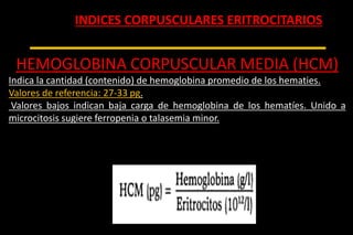 INDICES CORPUSCULARES ERITROCITARIOS
HEMOGLOBINA CORPUSCULAR MEDIA (HCM)
Indica la cantidad (contenido) de hemoglobina promedio de los hematies.
Valores de referencia: 27-33 pg.
Valores bajos indican baja carga de hemoglobina de los hematíes. Unido a
microcitosis sugiere ferropenia o talasemia minor.
 