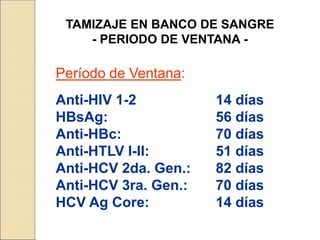 TAMIZAJE EN BANCO DE SANGRE
- PERIODO DE VENTANA -
Período de Ventana:
Anti-HIV 1-2 14 días
HBsAg: 56 días
Anti-HBc: 70 días
Anti-HTLV I-II: 51 días
Anti-HCV 2da. Gen.: 82 días
Anti-HCV 3ra. Gen.: 70 días
HCV Ag Core: 14 días
 