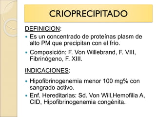 CRIOPRECIPITADO
DEFINICION:
 Es un concentrado de proteínas plasm de
alto PM que precipitan con el frío.
 Composición: F. Von Willebrand, F. VIII,
Fibrinógeno, F. XIII.
INDICACIONES:
 Hipofibrinogenemia menor 100 mg% con
sangrado activo.
 Enf. Hereditarias: Sd. Von Will,Hemofilia A,
CID, Hipofibrinogenemia congénita.
 