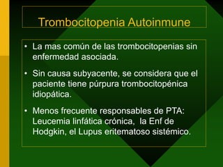 Trombocitopenia Autoinmune
• La mas común de las trombocitopenias sin
enfermedad asociada.
• Sin causa subyacente, se considera que el
paciente tiene púrpura trombocitopénica
idiopática.
• Menos frecuente responsables de PTA:
Leucemia linfática crónica, la Enf de
Hodgkin, el Lupus eritematoso sistémico.
 