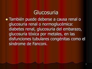 9
Glucosuria
⚫ También puede deberse a causa renal o
glucosuria renal o normoglucémica:
diabetes renal, glucosuria del embarazo,
glucosuria tóxica por metales, en las
disfunciones tubulares congénitas como el
síndrome de Fanconi.
 