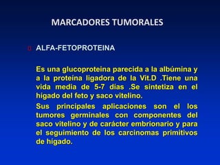 MARCADORES TUMORALES
ALFA-FETOPROTEINA
Es una glucoproteina parecida a la albúmina y
a la proteína ligadora de la Vit.D .Tiene una
vida media de 5-7 días .Se sintetiza en el
hígado del feto y saco vitelino.
Sus principales aplicaciones son el los
tumores germinales con componentes del
saco vitelino y de carácter embrionario y para
el seguimiento de los carcinomas primitivos
de hígado.
 