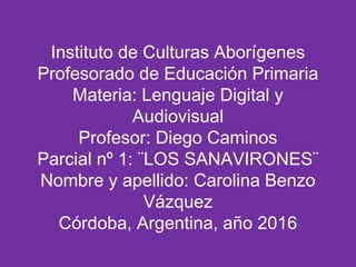 Instituto de Culturas Aborígenes
Profesorado de Educación Primaria
Materia: Lenguaje Digital y
Audiovisual
Profesor: Diego Caminos
Parcial nº 1: ¨LOS SANAVIRONES¨
Nombre y apellido: Carolina Benzo
Vázquez
Córdoba, Argentina, año 2016
 