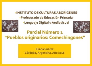 Parcial Número 1
“Pueblos originarios: Comechingones”
•INSTITUTO DE CULTURAS ABORÍGENES
•Profesorado de Educación Primaria
•Lenguaje Digital y Audiovisual
Eliana Suárez
Córdoba, Argentina. Año 2016
 