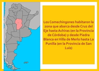 Los Comechingones habitaron la
zona que abarca desde Cruz del
Eje hasta Achiras (en la Provincia
de Córdoba) y desde Piedra
Blanca enVilla de Merlo hasta La
Punilla (en la Provincia de San
Luis)
 