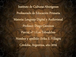 Instituto de Culturas Aborígenes
Profesorado de Educación Primaria
Materia: Lenguaje Digital y Audiovisual
Profesor: Diego Caminos
Parcial nº 1:Los Tehuelches
Nombre y apellido: Erika E. Villagra
Córdoba, Argentina, año 2016
 