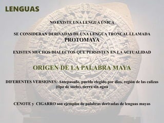 NO EXISTE UNA LENGUA ÚNICA
SE CONSIDERAN DERIVADAS DE UNA LENGUA TRONCAL LLAMADA
PROTOMAYA
EXISTEN MUCHOS DIALECTOS QUE PERSISTEN EN LAACTUALIDAD
DIFERENTES VERSIONES: Antepasado, pueblo elegido por dios, región de las calizas
(tipo de suelo), tierra sin agua
CENOTE y CIGARRO son ejemplos de palabras derivadas de lenguas mayas
 