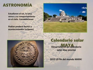 Desarrollaron un calendario
solar muy preciso
Estudiaron el sol, la luna,
venus y su comportamiento
en el cielo. Constelaciones
Podían predecir fechas y
acontecimientos (eclipses)
2012 ¡El fin del mundo MAYA!
 