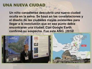 Un niño canadiense descubrió una nueva ciudad
oculta en la selva. Se basó en las constelaciones y
el diseño de las ciudades mayas existentes para
llegar a la conclusión que en ese punto debía
encontrarse una ciudad. Con Google Earth
confirmó su sospecha. Fue este AÑO, ¡2016!
 
