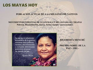 POBLACIÓN ACTUAL DE 4 A 6 MILLONES DE NATIVOS
MOVIMIENTOS INDÍGENAS DE GUATEMALA Y DEL ESTADO DE CHIAPAS
Pobreza, discriminación, tierras, luchas sociales –persecuciones-
RIGOBERTA MENCHÚ
PREMIO NOBEL DE LA
PAZ – 1992 -
 