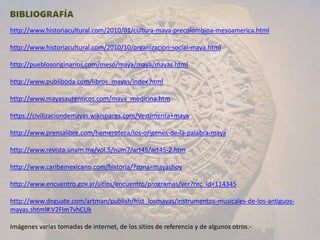 http://www.historiacultural.com/2010/01/cultura-maya-precolombina-mesoamerica.html
http://www.historiacultural.com/2010/10/organizacion-social-maya.html
http://pueblosoriginarios.com/meso/maya/maya/mayas.html
http://www.publiboda.com/libros_mayas/index.html
http://www.mayasautenticos.com/maya_medicina.htm
https://civilizaciondemayas.wikispaces.com/Vestimenta+maya
http://www.prensalibre.com/hemeroteca/los-origenes-de-la-palabra-maya
http://www.revista.unam.mx/vol.5/num7/art45/art45-2.htm
http://www.caribemexicano.com/historia/?zona=mayashoy
http://www.encuentro.gov.ar/sitios/encuentro/programas/ver?rec_id=114345
http://www.deguate.com/artman/publish/hist_losmayas/instrumentos-musicales-de-los-antiguos-
mayas.shtml#.V2FIm7vhCUk
Imágenes varias tomadas de internet, de los sitios de referencia y de algunos otros.-
 