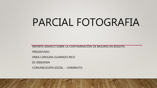 PARCIAL FOTOGRAFIA
REPORTE GRAFICO SOBRE LA CONTAMINACIÓN DE BASURAS EN BOGOTÁ.
PRESENTADO:
ERIKA CAROLINA GUARNIZO RICO
ID: 000639304
COMUNICACIÓN SOCIAL - UNIMINUTO
 