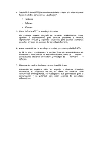 4. Según Muffoletto (1988) la enseñanza de la tecnología educativa se puede
   hacer desde tres perspectivas. ¿Cuáles son?

         Hardware

         Software

         Wetware

5. Cómo define la AECT, la tecnología educativa

   Un complejo, proceso integrado de personas, procedimientos, ideas,
   aparatos y organizaciones, para analizar problemas e inventar,
   implementar, evaluar y organizar soluciones para aquellos problemas
   envueltos en todos los aspectos del aprendizaje humano.


6. Anote una definición de tecnología educativa, propuesta por la UNESCO

   La TE ha sido concebida como el uso para fines educativos de los medios
   nacidos de la revolución de las telecomunicaciones, como los    medios
   audiovisuales, televisión, ordenadores y otros tipos de    hardware    y
   software.


7. Hablar de los medios desde una perspectiva didáctica es

   Centrarnos en aspectos como su lenguaje y sistemas simbólicos
   movilizados, su pragmática de uso, su diseño, su utilización como
   instrumentos emancipatorios, su investigación, sus posibilidades para la
   comunicación y su potencial para crear entornos de aprendizaje
   colaborativos.
 