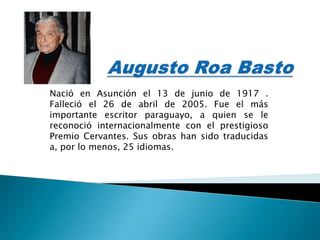Nació en Asunción el 13 de junio de 1917 .
Falleció el 26 de abril de 2005. Fue el más
importante escritor paraguayo, a quien se le
reconoció internacionalmente con el prestigioso
Premio Cervantes. Sus obras han sido traducidas
a, por lo menos, 25 idiomas.
 