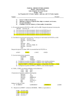 PARCIAL MICROCONTROLADORES 
FECHA: Julio 8 del 2010. 
Sobre 60 puntos de la nota Parcial 
Tiempo: 1 hora 
Las Preguntas del 1-10 valen 3 puntos cada una y del 11-15 valen 6 puntos 
Nombre: ___________________________________________________________Paralelo: ______ 
1) Llenar la Tabla de Respuestas. 
2) Mantenga la hoja de respuestas boca abajo en contacto con la mesa. 
3) No usar calculadoras. 
4) Prohibido el uso de celulares y el intercambio de materiales. 
1. El contenido inicial de STATUS es 60H y de W es 00H. Después de ejecutar la instrucción 
SWAPF STATUS, W 
a) Una instrucción con direccionamiento directo accede RAM banco 0 
b) Una instrucción con direccionamiento directo accede RAM banco 1 
c) Una instrucción con direccionamiento directo accede RAM banco 2 
d) Una instrucción con direccionamiento directo accede RAM banco 3 
2. Considere la secuencia de instrucciones. Asuma que el valor inicial de STATUS es 1AH. 
SWAPF STATUS, W 
MOVWF STATUS_TEMP 
NOP 
MOVLW 0xA2 
SWAPF STATUS_TEMP, W 
MOVWF STATUS 
NOP 
Después de ejecutar la última NOP el contenido final de STATUS es: 
a) 0xA1 b) 0x1A c) 0xA2 d) 0x2A 
3. Las tres instrucciones siguientes 
BANKSEL ANSEL 
CLRF ANSEL 
CLRF ANSELH 
a) Configuran las patitas de PORTA y PORTB como entradas analógicas. 
b) Configuran las patitas de PORTA y PORTB como salidas digitales. 
c) Patitas de PORTA y PORTB todas digitales, configurables con TRISA y TRISB. 
d) Configuran las patitas de PORTA y PORTB como entradas digitales. 
4. VAR1 y VAR2 son registros definidos con las directivas: 
VAR1 EQU 0X20 
VAR2 EQU 0X21 
Al ejecutarse el siguiente segmento de programa: 
MOVLW .20 
MOVWF VAR1 
MOVLW B'00001010' 
SUBWF VAR1, 1 
BCF STATUS, 0 
RRF VAR1, 1 
Indique el valor en VAR1. 
a) B '10000101' b) B'00100010' c) B'00000101' d) 0xD4 
5. Después de un RESET la directiva BANKSEL TRISA es equivalente a: 
a) BSF STATUS, RP1 
b) BSF STATUS, RP0 
c) BCF STATUS, RP1 
d) BSF STATUS, 7 
 