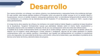 Desarrollo
Son menos conocidos, sin embargo, sus valores urbanos y sus planteamientos y respuestas frente a los problemas del lugar.
En este sentido, este estudio plantea analizar el Pompidou como una pieza de ciudad, aunque no en un sentido clásico o
haussmaniano, sino en un sentido moderno, corbuseriano podríamos decir. La coincidencia temporal entre la edición de Vers
une Architecture y el comienzo de las demoliciones del Ilôt Insalubre nº1 en Beaubourg —ambos en 1923— ayuda a ligar
estos planteamientos.
12
A lo largo de los años sesenta, las críticas y los rechazos a la ciudad moderna habían llegado a cuestionar la base disciplinar
de la arquitectura. Surgieron formulaciones nuevas que planteaban debates sobre el mismo hecho arquitectónico y
respuestas utópicas ante una realidad no deseada. Se dio así una contraposición entre dos entes bien diferenciados:
la realidad de la ciudad contemporánea frente a la utopía de la ciudad análoga, sobre la cual se centró el debate cultural. En
relación con él surgieron varias alternativas o líneas utópicas o analógicas, algunas de las cuales plantearon la cabaña
contemporánea como una cabaña científica o tecnológica, que basaba sus planteamientos en considerar la arquitectura
como una respuesta a la nueva edad de la técnica y una revisión crítica de la modernidad y que abordaban el problema de la
técnica como factor de forma y elemento básico de proyecto.
 