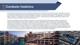 Contexto histórico
14
El presidente Pompidou quería pasar a la historia dejando un gran monumento en el corazón de París. Para ello se convocó
un concurso que pretendía crear un centro cultural en el Marais, un barrio en proceso de renovación que incluía el mercado
de Les Halles. El programa preveía cuatro actividades principales: un museo de arte moderno, una biblioteca, un centro de
diseño industrial y un instituto de estudios musicales y acústicos. A ellas habría que añadir dependencias auxiliares como
oficinas, librerías, restaurantes, cines y estacionamientos.
La firma de ingeniería Ove Arup & Partners convenció a una pareja de jóvenes arquitectos (el italiano Renzo Piano y el
británico Richard Rogers) para que se presentasen al concurso. Inesperadamente, el jurado –en el que estaban Philip
Johnson, Oscar Niemeyer y el diseñador y constructor francés Jean Prouvé– premió su propuesta, aparentemente utópica
e inspirada en las fantasías de Archigram. Piano y Rogers querían hacer «un centro vivo de información y entretenimiento».
Para ello dejaron libre casi la mitad del solar –conocido como el Plateau Beaubourg–, y lo convirtieron en un auténtico foro
de actividad al aire libre. Además, concibieron una institución de carácter abierto que pudiera ser visitada libremente por todo
el mundo. El edificio es una especie de gigantesco hangar de seis plantas diáfanas superpuestas que pueden distribuirse en
función de las necesidades de cada momento; se lleva así al límite el concepto de ‘flexibilidad’.
 