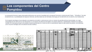 Los componentes del Centro
Pompidou
15
La composición formal no sigue unas pautas autónomas, sino que es el resultado de la concepción funcional y constructiva del Textos · “100 edificio”. Se trata
simplemente de un paralelepípedo de espacios interiores, servidos desde las dos fachadas más largas por los elementos de circulación y las instalaciones.
Es el aspecto tecnológico el que adquiere una presencia primordial. La estructura es como un mecano de grandes pórticos transversales, con vigas
trianguladas de 50 metros de luz que descansan en una especie de palancas articuladas a los pilares exteriores y estabilizadas mediante una malla de
tirantes. En la fachada principal, una escalera mecánica encerrada en un tubo de vidrio va ascendiendo desde la calle, planta tras planta, convirtiéndose
así en el punto neurálgico de la circulación de todo el edificio.
 
