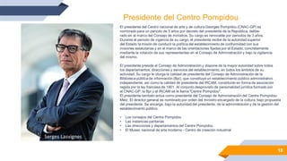 18
El presidente del Centro nacional de arte y de cultura Georges Pompidou (CNAC-GP) es
nombrado para un periodo de 5 años por decreto del presidente de la República, delibe-
rado en el marco del Consejo de ministros. Su cargo es renovable por periodos de 3 años.
Durante el periodo de vigencia de su cargo, el presidente recibe de la autoridad superior
del Estado la misión de conducir la política del establecimiento de conformidad con sus
misiones estatutarias y en el marco de las orientaciones fijadas por el Estado, concretamente
mediante la votación de sus representantes en el Consejo de Administración y bajo la vigilancia
del mismo.
El presidente preside el Consejo de Administración y dispone de la mayor autoridad sobre todos
los departamentos, direcciones y servicios del establecimiento, en todos los ámbitos de su
actividad. Su cargo le otorga la calidad de presidente del Consejo de Administración de la
Biblioteca pública de información (Bpi), que constituye un establecimiento público administrativo
independiente, así como la calidad de presidente del IRCAM, constituido en forma de asociación
regida por la ley francesa de 1901. Al conjunto desprovisto de personalidad jurídica formado por
el CNAC-GP, la Bpi y el IRCAM se le llama "Centre Pompidou".
El presidente también actúa como presidente del Consejo de Administración del Centre Pompidou-
Metz. El director general es nombrado por orden del ministro encargado de la cultura, bajo propuesta
del presidente. Se encarga, bajo la autoridad del presidente, de la administración y de la gestión del
establecimiento público.
• Los consejos del Centre Pompidou
• Las instancias paritarias
• Las direcciones y departamentos del Centre Pompidou
• El Museo nacional de arte moderno - Centro de creación industrial
Presidente del Centro Pompidou
Serges Lasvignes
 