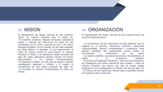▰ MISION
El departamento del Museo nacional de arte moderno-
Centro de creación industrial tiene la misión de:
1° inventariar, conservar, restaurar, enriquecer, presentar al
público y valorizar las colecciones de obras de arte
custodiadas por el Centro nacional de arte y de cultura
Georges-Pompidou, en los ámbitos de las artes plásticas,
las artes gráficas, la fotografía, el cine experimental, el
vídeo, los nuevos medios de comunicación, la creación
industrial, el diseño y la arquitectura desde principios del
siglo XX; estas colecciones también incluyen los fondos
documentarios y los archivos correspondientes;
2° presentar al público, en todo tipo de lugares, cualquier
manifestación destinada a difundir y a mejorar el
conocimiento del arte desde principios del siglo XX;
3° favorecer la creación contemporánea en todas sus
formas.
▰ ORGANIZACIÓN
El departamento del museo nacional de arte moderno-centro de
creación industrial, abarca:
- La conservación de las colecciones de artes plásticas, que se
organiza en 8 servicios: colecciones modernas, colecciones
contemporáneas, creación contemporánea y prospectiva, artes
gráficas, fotografía, cine experimental, nuevos medios de
comunicación y restauración de las obras;
- La creación industrial, que abarca los servicios de arquitectura, el
diseño y la prospectiva industrial;
- El servicio de la Biblioteca Kandinsky - centro de documentación y
de investigación del museo nacional de arte moderno - centro de
creación industrial, que abarca una sala de lectura abierta
igualmente a los investigadores de historia del arte del siglo XX;
- El servicio de las colecciones, ubicado bajo la autoridad conjunta
de la dirección de la producción.
19
 