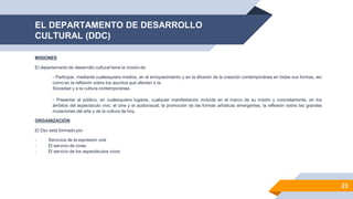 EL DEPARTAMENTO DE DESARROLLO
CULTURAL (DDC)
23
MISIONES
El departamento de desarrollo cultural tiene la misión de:
- Participar, mediante cualesquiera medios, en el enriquecimiento y en la difusión de la creación contemporánea en todas sus formas, así
como en la reflexión sobre los asuntos que afecten a la
Sociedad y a la cultura contemporánea.
- Presentar al público, en cualesquiera lugares, cualquier manifestación incluida en el marco de su misión y concretamente, en los
ámbitos del espectáculo vivo, el cine y el audiovisual, la promoción de las formas artísticas emergentes, la reflexión sobre las grandes
mutaciones del arte y de la cultura de hoy.
ORGANIZACIÓN
El Dsc está formado por:
- Servicios de la expresión oral
- El servicio de cines
- El servicio de los espectáculos vivos
 