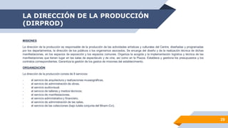 LA DIRECCIÓN DE LA PRODUCCIÓN
(DIRPROD)
29
MISIONES
La dirección de la producción es responsable de la producción de las actividades artísticas y culturales del Centre, diseñadas y programadas
por los departamentos, la dirección de los públicos o los organismos asociados. Se encarga del diseño y de la realización técnica de dichas
manifestaciones, en los espacios de exposición y los espacios comunes. Organiza la acogida y la implementación logística y técnica de las
manifestaciones que tienen lugar en las salas de espectáculo y de cine, así como en la Piazza. Establece y gestiona los presupuestos y los
contratos correspondientes. Garantiza la gestión de los gastos de misiones del establecimiento.
ORGANIZACIÓN
La dirección de la producción consta de 8 servicios:
- el servicio de arquitectura y realizaciones museográficas.
- el servicio de administración de obras.
- el servicio audiovisual.
- el servicio de talleres y medios técnicos;
- el servicio de manifestaciones.
- el servicio administrativo y financiero.
- el servicio de administración de las salas.
- el servicio de las colecciones (bajo tutela conjunta del Mnam-Cci).
 