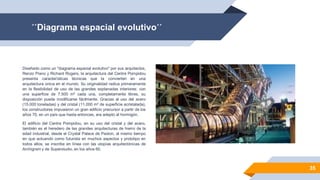 ´´Diagrama espacial evolutivo´´
35
Diseñado como un "diagrama espacial evolutivo" por sus arquitectos,
Renzo Piano y Richard Rogers, la arquitectura del Centre Pompidou
presenta características técnicas que la convierten en una
arquitectura única en el mundo. Su originalidad radica primeramente
en la flexibilidad de uso de las grandes explanadas interiores: con
una superficie de 7.500 m² cada una, completamente libres, su
disposición puede modificarse fácilmente. Gracias al uso del acero
(15.000 toneladas) y del cristal (11.000 m² de superficie acristalada),
los constructores impusieron un gran edificio precursor a partir de los
años 70, en un país que hasta entonces, era adepto al hormigón.
El edificio del Centre Pompidou, en su uso del cristal y del acero,
también es el heredero de las grandes arquitecturas de hierro de la
edad industrial, desde el Crystal Palace de Paxton, al mismo tiempo
en que actuando como futurista en muchos aspectos y prototipo en
todos ellos, se inscribe en línea con las utopías arquitectónicas de
Archigram y de Superstudio, en los años 60.
 