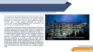 44
Fachada exterior del Centro Nacional de Arte y Cultura Georges
Pompidou.
Con la intención de que la disposición del color sea lo más “técnica” posible
y se aleje de las valoraciones subjetivas que pueda introducir el gusto,
Rogers describe aquello que podemos calificar como “método cromático
funcional”, cuya operatividad se basa en tres criterios para elegir o
descartar colores: emplear colores codificados con significados
convencionales; emplear colores duraderos que no se deterioren y por
último atender a la “escala y el ritmo” del edificio.
“Lo importante es señalar que estamos buscando reglas de modo que
nuestras decisiones de color no se apoyen solamente en preferencias
arbitrarias. Empezamos la elección de los colores, sin embargo, con
un proceso de eliminación mediante la codificación del color (…).
Un segundo sistema de eliminación ha sido la cuestión del deterioro
(…). Los colores metálicos tienden a ser excluidos porque se
decoloran y son difíciles de combinar con posterioridad. El material
que más empleamos es el acero y, cómo no puede dejarse
desprotegido, estamos intentando aplicarle acabados tales como un
recubrimiento plástico vinílico, especialmente en los conductos. (…)
Nuestro tercer sistema de eliminación llega después de preguntarse
“¿este edificio de qué va?”, especialmente en lo referido a su escala y
ritmo -lo que Renzo Piano llama “el nervio de un edificio” (Rogers,
1976).
 