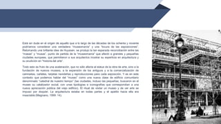 47
Está sin duda en el origen de aquello que a lo largo de las décadas de los ochenta y noventa
podríamos considerar una verdadera “museomanía” y una “locura de las exposiciones”.
Retomando una brillante idea de Huyssen, se produjo la tan esperada reconciliación entre las
“masas” y “musas”, punto de partida de la “museomanía” que afectó a grandes y pequeñas
ciudades europeas, que permitieron a sus arquitectos mostrar su experticia en arquitectura y
su erudición en “historia del arte”.
Todo esto es fruto de una aceleración, que no sólo afecta al status de la obra de arte, sino a la
fundación de nuevos museos, a la expansión de los antiguos y a la comercialización de
camisetas, carteles, tarjetas navideñas y reproducciones para cada exposición. Y es en este
contexto que podemos hablar del “museo” como una nueva clase de edificio comunitario
denominado “catedral de nuestro tiempo” (las ciudades, incluso las pequeñas, buscaron en el
museo su catalizador social, con unas tipologías e iconografías que correspondían a una
nueva apreciación pública del viejo edificio). El ritual de visitar un museo y de ver arte se
impuso por doquier. La arquitectura estaba en todas partes y el apetito hacia ella era
insaciable (Magnano, 1999: 14).
 