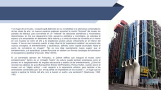 48
Y en lugar de un museo, cuya principal distinción era su invisibilidad o la silenciosa contemplación
de las obras de arte, los nuevos espacios parecían encarnar la noción “ficcional” del museo sin
paredes de Malraux, para convertirse en un “network” de relaciones asimétricas y movimientos
descentrados, en los que desaparecía toda secuencia estilística y cronológica, se valoraba el
espacio y la temporalidad en detrimento de la historia, y la visita al museo se convertía en sí misma
en una muestra de cómo el arte y la arquitectura podían actuar críticamente en el interior del
museo. Y fue en ese momento cuando al viejo ritual de la “experiencia estética” se sumaron dos
nuevos conceptos: el entretenimiento y espectáculo, definido como “capital acumulado hasta el
punto de convertirse en imagen”: “No es una idea exactamente nueva sugerir que el
entretenimiento y el espectáculo pueden funcionar en tándem con formas complejas de iluminación
en la experiencia estética” (Huyssen, 2002: 58-59).
El ya comentado ejemplo del Pompidou, el “primer edificio que inauguró el museo como
entretenimiento” dentro de un concepto “lúdico” de cultura, puede también entenderse como el
pionero en el desplazamiento del impulso educacional y estético al del entretenimiento. ¿Cómo no
recordar las palabras de quien fuera primer director del Pompidou, Pontus Hulten, cuando asoció el
museo con un “objeto erótico” —con respecto a la experiencia artística, pero también a las
amenidades comerciales que “son ahora partes tan importantes en los museos”—, un lugar que no
aspira a explicar la historia del arte, sino a buscar un sueño, una excitación? (Newhouse, 1998:
190).
 