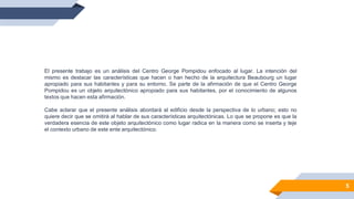 5
El presente trabajo es un análisis del Centro George Pompidou enfocado al lugar. La intención del
mismo es destacar las características que hacen o han hecho de la arquitectura Beaubourg un lugar
apropiado para sus habitantes y para su entorno. Se parte de la afirmación de que el Centro George
Pompidou es un objeto arquitectónico apropiado para sus habitantes, por el conocimiento de algunos
textos que hacen esta afirmación.
Cabe aclarar que el presente análisis abordará al edificio desde la perspectiva de lo urbano; esto no
quiere decir que se omitirá al hablar de sus características arquitectónicas. Lo que se propone es que la
verdadera esencia de este objeto arquitectónico como lugar radica en la manera como se inserta y teje
el contexto urbano de este ente arquitectónico.
 