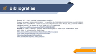 Bibliografías
51
Ramirez, J. A. (2006). El mundo contemporaneo. Andalucia.
Guasch, Anna María (2008). LOS MUSEOS Y LO MUSEAL: EL PASO DE LA MODERNIDAD A LA ERA DE LO
GLOBAL. Artículo de reflexión. Calle14: revista de investigación en el campo del arte, 2(2), undefined-undefined.
[fecha de Consulta 6 de Octubre de 2019]. ISSN: 2011-3757. Disponible
en: https://www.redalyc.org/articulo.oa?id=2790/279021515002
Rogers, R. (1976 ) “The Colour Approach of Piano and Rogers” En: Porter, Tom; and Mikellides, Byron
eds., Colour for architecture. Ed. Studio VistaI.
https://www.metalocus.es/es/search?keys=Renzo%20Piano&page=2
https://www.plataformaarquitectura.cl/cl/tag/renzo-piano
https://es.wikipedia.org/wiki/Renzo_Piano
https://es.wikipedia.org/wiki/Centro_Pompidou
 